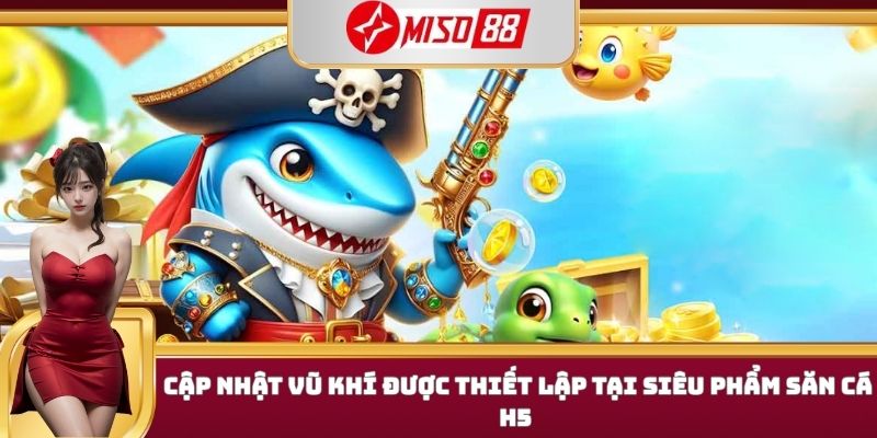 Cập nhật vũ khí được thiết lập tại siêu phẩm săn cá h5